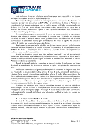 Secretaria Municipal de Obras
Rua Tenente Silveira, nº60 - 4º andar
Centro - CEP: 88010-300
Telefones: 48-3251-6341/6329 e-mail: gabinete.obrasfpolis@gmail.com
Página 9 de 39
Adicionalmente, devem ser calculadas as configurações de praia em equilíbrio, em planta e
perfil, para os diferentes projetos de engenharia propostos.
Neste TR elaborado pela Prefeitura de Florianópolis, fica evidente que uma das alternativas de
engenharia que deve ser considerada no EIA/RIMA é a recomposição da Praia da Armação por
engordamento. Esta alternativa deve estar entre os cenários a serem modelados computacionalmente,
de forma a verificar que configuração de engordamento poderia ser realizado para que a praia se
mantenha em equilíbrio, minimizando a perda de areia e a necessidade de uma nova recomposição
praial em um curto espaço de tempo.
Os estudos de modelagem, no entanto, não devem se ater apenas ao cenário de engordamento
da praia, mas considerar diferentes possibilidades de projetos para a resolução dos problemas
verificados na Praia da Armação. Devem buscar, primordialmente, o conhecimento dos processos
hidrodinâmicos e sedimentares atuantes para a identificação das causas e, a partir daí, simular os
cenários de projetos que possam solucionar os problemas.
Realizar estudos através de dados primários que abordem o comportamento morfodinâmico e
sedimentar das praias da Armação do Pântano do Sul (em toda a extensão do arco praial) e das praias
do Morro das Pedras / Matadeiro (nas áreas de influência). Os estudos poderão ser complementados,
conforme o caso, com dados secundários.
Deverá ser simulada a situação atual (sem qualquer intervenção) e até três alternativas de
intervenção, contemplando soluções estruturais, não estruturais ou a combinação de ambas. Deverá
também ser investigado o efeito provocado pelo fechamento da desembocadura para o lado da Praia da
Armação e os efeitos de sua abertura.
Deverá ser calculada a direção e magnitude do transporte residual de sedimentos, que sirvam
de subsidio ao entendimento dos processos de transporte na região e à proposição das intervenções na
praia.
Deverão ser caracterizados os processos de transporte de sedimentos ao longo da costa, onde
são evidenciados os processos de retração e acresção da linha de costa, considerando a influência de
estruturas físicas naturais e/ou antrópicas na difração e refração de ondas (ilhas, promontórios, alto
fundos, molhes) existentes na região. Esta caracterização deve contemplar o levantamento histórico da
evolução geomorfológica da linha de costa, mediante uso de fotografias aéreas verticais e imagens de
satélite (ambos os produtos em escala apropriada), fazendo uma relação com os regimes de ondas e
correntes, assim como o histórico da ocupação urbana.
O estudo morfodinâmico deve envolver simulações baseadas em modelos matemáticos
sofisticados para elucidar as causas da mudança da forma da linha da costa, permitindo extrapolar as
consequências dessa mudança no tempo e no espaço. A análise morfodinâmica deve caracterizar a
conformação atual e restaurada da linha da costa, estimando a tendência evolutiva e o impacto nas
regiões adjacentes.
2.1.12 Estudo de Vulnerabilidade de Erosões
O estudo de vulnerabilidade é decorrente da análise morfodinâmica, devendo estimar a chance
de ocorrer erosões nas diversas porções da linha da costa. Este estudo deve ser realizado com base na
evolução histórica, análises sedimentológicas, marés, regimes de vento, clima de ondas, regime das
correntes marítimas, variações sazonais e eventos excepcionais, com período de retorno superior a
cinco anos.
 