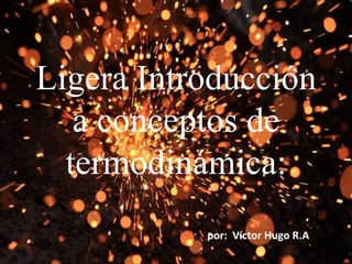 Ligera Introducción
a conceptos de
termodinámica:
por: Víctor Hugo R.A
 