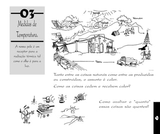 9
03
Medidas de
Temperatura.
Tanto entre as coisas naturais como entre as produzidas
ou construidas, o assunto é calor.
Como as coisas cedem e recebem calor?
A nossa pele é um
receptor para a
radiação térmica tal
como o olho é para a
luz.
Como avaliar o "quanto"
essas coisas são quentes?
 