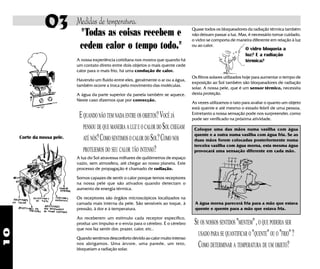 10
"Todas as coisas recebem e
cedem calor o tempo todo."
EQUANDO NÃO TEM NADA ENTRE OS OBJETOS?VOCÊ JÁ
PENSOU DE QUE MANEIRA A LUZ E O CALOR DO SOL CHEGAM
ATÉ NÓS?COMO SENTIMOS OCALOR DOSOL?COMO NOS
PROTEJEMOS DO SEU CALOR TÃO INTENSO?
A luz do Sol atravessa milhares de quilômetros de espaço
vazio, sem atmosfera, até chegar ao nosso planeta. Este
processo de propagação é chamado de radiação.
Somos capazes de sentir o calor porque temos receptores
na nossa pele que são ativados quando detectam o
aumento de energia térmica.
Os receptores são órgãos microscópicos localizados na
camada mais interna da pele. São sensíveis ao toque, à
pressão, à dor e à temperatura.
Ao receberem um estímulo cada receptor específico,
produz um impulso e o envia para o cérebro. É o cérebro
que nos faz sentir dor, prazer, calor, etc..
Quando sentimos desconforto devido ao calor muito intenso
nos abrigamos. Uma árvore, uma parede, um teto,
bloqueiam a radiação solar.
A nossa experiência cotidiana nos mostra que quando há
um contato direto entre dois objetos o mais quente cede
calor para o mais frio, há uma condução de calor.
Havendo um fluído entre eles, geralmente o ar ou a água,
também ocorre a troca pelo movimento das moléculas.
A água da parte superior da panela também se aquece.
Neste caso dizemos que por convecção.
Quase todos os bloqueadores da radiação térmica também
não deixam passar a luz. Mas, é necessário tomar cuidado,
o vidro se comporta de maneira diferente em relação à luz
ou ao calor.
Os filtros solares utilizados hoje para aumentar o tempo de
exposição ao Sol também são bloqueadores de radiação
solar. A nossa pele, que é um sensor térmico, necessita
desta proteção.
As vezes utilizamos o tato para avaliar o quanto um objeto
está quente e até mesmo o estado febril de uma pessoa.
Entretanto a nossa sensação pode nos surpreender, como
pode ser verificado na próxima atividade.
Coloque uma das mãos numa vasilha com água
quente e a outra numa vasilha com água fria. Se as
duas mãos forem colocadas posteriormente numa
terceira vasilha com água morna, esta mesma água
provocará uma sensação diferente em cada mão.
A água morna parecerá fria para a mão que estava
quente e quente para a mão que estava fria.
SE OS NOSSOS SENTIDOS "MENTEM",O QUE PODERIA SER
USADO PARA SE QUANTIFICAR O "QUENTE"OU O "FRIO"?
COMO DETERMINAR A TEMPERATURA DE UM OBJETO?
Medidas de temperatura.03
O vidro bloqueia a
luz? E a radiação
térmica?
Corte da nossa pele.
 