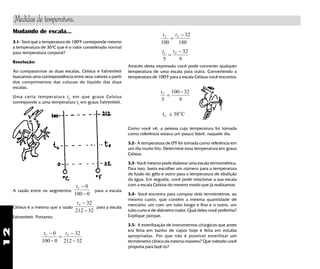 12
Mudando de escala...
3.1- Será que a temperatura de 100o
F corresponde mesmo
à temperatura de 36o
C que é o valor considerado normal
para temperatura corporal?
Resolução:
Ao compararmos as duas escalas, Celsius e Fahrenheit
buscamos uma correspondência entre seus valores a partir
dos comprimentos das colunas de líquido das duas
escalas.
Uma certa temperatura tC
em que graus Celsius
corresponde a uma temperatura tF
em graus Fahrenheit.
t tC F−
−
=
−
−
0
100 0
32
212 32
A razão entre os segmentos
tC −
−
0
100 0
para a escala
Celsius é a mesma que a razão
tF −
−
32
212 32
para a escala
Fahrenheit. Portanto:
t tC F
100
32
180
=
−
t tC F
5
32
9
=
−
Através desta expressão você pode converter qualquer
temperatura de uma escala para outra. Convertendo a
temperatura de 100o
F para a escala Celsius você encontra:
tC
5
100 32
9
=
−
t CC ≅ 38ο
Como você vê, a pessoa cuja temperatura foi tomada
como referência estava um pouco febril, naquele dia.
3.2- A temperatura de 00
F foi tomada como referência em
um dia muito frio. Determine essa temperatura em graus
Celsius.
3.3- Você mesmo pode elaborar uma escala termométrica.
Para isso, basta escolher um número para a temperatura
de fusão do gêlo e outro para a temperatura de ebulição
da água. Em seguida, você pode relacionar a sua escala
com a escala Celsius do mesmo modo que já realizamos.
3.4- Você encontra para comprar dois termômetros, ao
mesmo custo, que contêm a mesma quantidade de
mercúrio: um com um tubo longo e fino e o outro, um
tubo curto e de diâmetro maior. Qual deles você preferiria?
Explique porque.
3.5- A esterilização de instrumentos cirúrgicos que antes
era feita em banho de vapor hoje é feita em estufas
apropriadas. Por que não é possível esterilizar um
termômetro clínico da mesma maneira? Que método você
proporia para fazê-lo?
Medidas de temperatura.
 