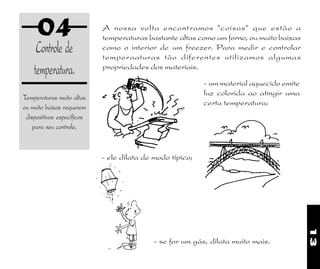 13
04
Controle de
temperatura.
Temperaturas muito altas
ou muito baixas requerem
dispositivos específicos
para seu controle.
- se for um gás, dilata muito mais.
- ele dilata de modo típico;
A nossa volta encontramos "coisas" que estão a
temperaturas bastante altas como um forno, ou muito baixas
como o interior de um freezer. Para medir e controlar
temperaaturas tão diferentes utilizamos algumas
propriedades dos materiais.
- um material aquecido emite
luz colorida ao atingir uma
certa temperatura;
 