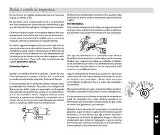 15
Se você estiver em regiões geladas sabe que a temperatura
é igual ou inferior a 0o
C.
Os aparelhos como condicionadores de ar ou geladeiras
têm suas temperaturas controladas por termostatos a gás
que são dispositivos que ligam e desligam seus motores.
Quando um pedaço de ferro é aquecido, a partir de uma
certa temperatura começa a emitir luz, a princípio
vermelha depois laranja, amarela e finalmente branca.
O funcionamento de um pirômetro óptico se baseia nessa
propriedade dos materiais. Êle possui uma lâmpada de
filamento cujo brilho pode ser aumentado ou diminuido
pelo operador do aparelho que aciona um circuito elétrico.
A cor do filamento dessa lâmpada tomada como
referência e previamente calibrada é comparada com o
interior de um forno ou com outra lâmpada permitindo
assim, à distância, determinar sua temperatura.
O aquecimento faz com que a espiral bimetálica se altere,
movendo o ponteiro e indicando o valor da temperatura.
Em temperaturas muito baixas o controle de temperatura
pode ser realizado com maior eficácia usando-se os
termostatos que se baseiam na expansão de um gás, como
os usados nas geladeiras, por exemplo.
Quando ocorre aumento de temperatura no interior da
geladeira, o gás contido no capilar do termostato expande
fechando o circuito elétrico que liga o motor. Quando a
temperatura no interior da geladeira atinge o valor pré
estabelecido pelo botão de regulagem, o gás se contrai
permitindo que a pressão da mola abra o circuito elétrico
interrompendo o funcionamento do motor.
Um tipo de termostato é o construído com lâminas
bimetálicas (duas lâminas de metais diferentes firmemente
ligadas) que, quando aquecidas ou resfriadas se dilatam
ou se contraem encurvando-se ou endireitando-se, abrindo
ou fechando circuitos elétricos. Isto ocorre porque cada
metal tem uma dilatação típica.
Alguns medidores de temperatura usados em carros são
constituídos de uma lâmina bimetálica enrolada em forma
de espiral com mostrador. Neste caso uma das
extremidades da lâmina é fixa e a outra está acoplada a
um ponteiro.
Os filamentos das lâmpadas incandescentes, quando estão
emitindo luz branca, estão à temperatura aproximada de
2500o
C.
Par bimetálico.
Para controlar temperaturas da ordem de algumas centenas
de graus como a de fornos domésticos ou ferros elétricos,
por exemplo, são usados termostatos em sua construção.Os ferros de passar roupas ou torradeiras elétricas têm suas
temperaturas controladas por outro tipo de termostato -
nesses casos é uma lâmina bimetálica que se contrai ou
expande, abrindo ou fechando um circuito elétrico.
Na tabela, algumas temperaturas são muito mais altas do
que as que estamos acostumados a encontrar. Que tipo de
termômetro pode medir a temperatura do filamento de
uma lâmpada ou da fotosfera solar? Essas temperaturas são
tão altas que os termômetros comuns não conseguem medir
e também derretem. Para medir altas temperaturas são
usados pirômetros ópticos.
Pirômetro Óptico.
Medida e controle de temperatura.
 