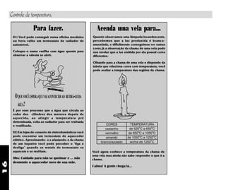 16
CORES TEMPERATURA
castanho de 520
o
C a 650
o
C
vermelho de 650
o
C a 1050
o
C
amarelo de 1050
o
C a 1250
o
C
branco/azulado acima de 1250
o
C
Quando observamos uma lâmpada incandescente,
percebemos que a luz produzida é branco-
amarelada, e dificilmente conseguimos ver outras
cores.Já a observação da chama de uma vela pode
nos revelar que a luz emitida por ela possui cores
diferentes.
Olhando para a chama de uma vela e dispondo da
tabela que relaciona cores com temperatura, você
pode avaliar a temperatura das regiões da chama.
Acenda uma vela para...
01) Você pode conseguir numa oficina mecânica
ou ferro velho um termostato de radiador de
automóvel.
Coloque-o numa vasilha com água quente para
observar a válvula se abrir.
OQUEVOCÊESPERAQUEVAIACONTECERAO RETIRÁ-LODA
ÁGUA?
É por esse processo que a água que circula ao
redor dos cilindros dos motores depois de
aquecida, ao atingir a temperatura pré
determinada, volta ao radiador para ser resfriada
e reutilizada.
02) Em lojas de conserto de eletrodomésticos você
pode encontrar um termostato de aquecedor
elétrico. Aproximando- o e afastando-o da chama
de um isqueiro você pode perceber o "liga e
desliga" quando os metais do termostato se
aquecem e se resfriam.
Obs: Cuidado para não se queimar e ... não
desmonte o aquecedor novo de sua mãe.
Para fazer.
Você agora conhece a temperatura da chama de
uma vela mas ainda não sabe responder o que é a
chama.
Calma! A gente chega lá...
Controle de temperatura.
 