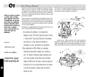 2
01 Calor, Presença Universal
Todas as coisas recebem
e cedem calor o tempo
todo. Quando esta troca
é equilibrada, se diz que
elas estão em equilíbrio
térmico. Quando cedem
mais do que recebem, ou
vice-versa, é porque
estão mais quentes ou
mais frias que seu
ambiente.
Portanto...
tudo tem a ver
com o calor...
mesmo que
não pareça!
Geladeiras ou regiões geladas do planeta tem tanto a ver
com o calor quanto fornos ou desertos:
A GELADEIRA, POR EXEMPLO, É UM APARELHO DE
BOMBEAR CALOR. VOCÊ PODE VERIFICAR COMO É QUENTE
A "GRADE PRETA" ATRÁS DELA.TRATA-SE DO RADIADOR
QUE EXPULSA O CALOR TIRADO DO INTERIOR DA
GELADEIRA, OU SEJA, DOS OBJETOS QUE REFRIGERA;
PARA SOBREVIVER NO PÓLO NORTE, OS ESQUIMÓS
PRECISAM DO ISOLAMENTO TÉRMICO DAS ROUPAS DE
PELE DE ANIMAIS E PRECISAM COMER ALIMENTOS COM
ALTO TEOR CALÓRICO. ALÉM DISSO, PARA ENTENDER
PORQUE OS PÓLOS SÃO TÃO FRIOS, É PRECISO SABER QUE
OS RAIOS DE LUZ E DE CALOR VINDOS DO SOL SÓ CHEGAM
LÁ MUITO INCLINADOS, E MESMO ASSIM SÓ DURANTE
METADE DO ANO...
Por falar em sol, quando a gente olha pro céu, numa noite
de inverno, vendo aquelas estrelinhas que parecem
minúsculos cristais, perdidos na noite fria...
...pode achar difícil acreditar que cada estrelinha
daquela é um quentíssimo sol, cuja luz viajou milhões de
anos pra chegar até nós. Se houver planetas em torno
delas, quem sabe se não haverá vida em seu sistema solar...
Quando tentamos pensar em alguma coisa que "não tem
nada a ver com o calor" é natural, por oposição, pensar
em algo frio. Na realidade, quando se diz que um objeto
está frio, é porque está menos quente que o ambiente à
sua volta, ou porque está menos quente do que a mão
que tateia o objeto.
Como veremos, a percepção de que alguma coisa "é fria"
está associada a ela estar tomando calor do ambiente ou
da mão que a toca. Da mesma forma, se diz que alguma
coisa está quente, quando está cedendo calor à mão que
a toca ou ao ambiente.
 
