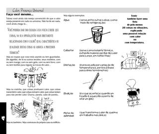 4
Faça você mesmo...
Talvez você ainda não esteja convencido de que o calor
esteja presente em tudo no universo. Não há de ser nada,
você ainda chega lá...
VOCÊ PODERIA DAR UMA OLHADA À SUA VOLTA E DIZER QUE
COISAS, NA SUA OPINIÃO,ESTÃO MAIS DIRETAMENTE
RELACIONADAS COM O CALOR? QUAL CARACTERÍSTICA OU
QUALIDADE DESTAS COISAS AS ASSOCIA A PROCESSOS
TÉRMICOS?
Veja as roupas que voce está usando ou tem guardadas.
De algodão, de lã ou outros tecidos, seus modelos, com
ou sem manga, com ou sem gola, com ou sem forro, com
ou sem botões para regular as trocas de calor...
Veja na cozinha, que coisas produzem calor, que coisas
transmitem calor, que coisas extraem calor, que coisas isolam
para não perder calor. Chama, panela, cabo de panela..
Veja no banheiro. Veja a estrutura da própria casa ou edifício.
Veja alguns exemplos:
água ( serve,entre outras coisas, como
meio de refrigeração)
Cobertor (serve como isolante térmico,
evitando maiores perdas de calor
pelo corpo, em noites frias)
Dilotação (é provocada por variação de
temperatura e, por isso,é base
para vários termômetros)
Ebulição (é o que acontece quando um
líquido é aquecido a ponto de
virar um gás)
Tente
também fazer uma
lista
de pelo menos
20 coisas ou situações,
explicando
uma possível relação
com calor
ou
com temperatura.
Motor do
automóvel
(que transforma calor de queima
em trabalho mecânico)
Calor, Presença Universal
 