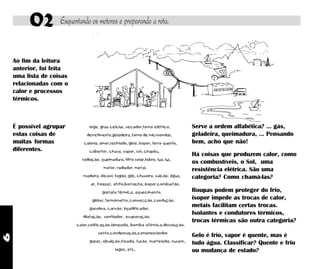 6
02 Esquentando os motores e preparando a rota.
Ao fim da leitura
anterior, foi feita
uma lista de coisas
relacionadas com o
calor e processos
térmicos.
É possível agrupar
estas coisas de
muitas formas
diferentes.
Serve a ordem alfabética? ... gás,
geladeira, queimadura, ... Pensando
bem, acho que não!
fogo, grau celcius, secador,forno elétrico,
derretimento,geladeira, forno de microondas,
caloria, amor,resfriado, gelo, isopor, ferro quente,
cobertor, chuva, vapor, sol, chapéu,
radiação, queimadura, filtro solar,febre, lua, luz,
motor, radiador, metal,
madeira, álcool, fogão, gás, chuveiro, vulcão, água,
ar, freezer, atrito,borracha, isopor,combustão,
garrafa térmica, aquecimento,
gêiser, termômetro, convecção, condução,
gasolina, carvão, liquidificador,
dilatação, ventilador, evaporação,
calor,solificação,lâmpada, bomba atômica,dissolução,
vento,condensação,compressãodos
gases, ebulição,freada, fusão, martelada, nuvem,
lagos, etc..
Gelo é frio, vapor é quente, mas é
tudo água. Classificar? Quente e frio
ou mudança de estado?
Há coisas que produzem calor, como
os combustíveis, o Sol, uma
resistência elétrica. São uma
categoria? Como chamá-las?
Roupas podem proteger do frio,
isopor impede as trocas de calor,
metais facilitam certas trocas.
Isolantes e condutores térmicos,
trocas térmicas são outra categoria?
 