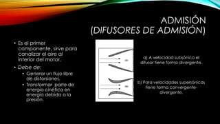 ADMISIÓN
(DIFUSORES DE ADMISIÓN)
• Es el primer
componente, sirve para
canalizar el aire al
interior del motor.
• Debe de:
• Generar un flujo libre
de distorsiones.
• Transformar parte de
energía cinética en
energía debida a la
presión.
a) A velocidad subsónica el
difusor tiene forma divergente.
b) Para velocidades supersónicas
tiene forma convergente-
divergente.
 