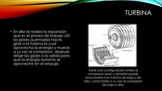 TURBINA
• En ella se realiza la expansión
que es el proseo de trabajo útil,
los gases quemados haces
girar a la turbina la cual
aprovecha la energía y mueve
a su vez al compresor, después
dirige los gases a la salida para
que la energía restante se
aproveche en el empuje.
Tiene una configuración similar al
compresor axial, y también puede
encontrarse con turbina de baja y de
alta, conectadas a su vez al compresor
de baja o alta.
 