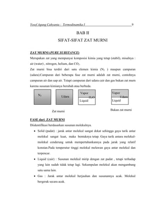 Yosef Agung Cahyanta : Termodinamika I 9
BAB II
SIFAT-SIFAT ZAT MURNI
ZAT MURNI (PURE SUBSTANCE)
Merupakan zat yang mempunyai komposisi kimia yang tetap (stabil), misalnya :
air (water) , nitrogen, helium, dan CO .2
Zat murni bisa terdiri dari satu elemen kimia (N2 ) maupun campuran
(udara).Campuran dari beberapa fase zat murni adalah zat murni, contohnya
campuran air dan uap air. Tetapi campuran dari udara cair dan gas bukan zat murn
karena susunan kimianya berubah atau berbeda.
N2
Zat murni
Udara
Liquid
Vapor
H2O
Bukan zat murni
Liquid
Vapor
Udara
FASE dari ZAT MURNI
Diidentifikasi berdasarkan susunan molekulnya.
• Solid (padat) : jarak antar molekul sangat dekat sehingga gaya tarik antar
molekul sangat kuat, maka bentuknya tetap. Gaya tarik antara molekul-
molekul cenderung untuk mempertahankannya pada jarak yang relatif
konstan.Pada temperatur tinggi molekul melawan gaya antar molekul dan
terpencar.
• Liquid (cair) : Susunan molekul mirip dengan zat padat , tetapi terhadap
yang lain sudah tidak tetap lagi. Sekumpulan molekul akan mengambang
satu sama lain.
• Gas : Jarak antar molekul berjauhan dan susunannya acak. Molekul
bergerak secara acak.
 