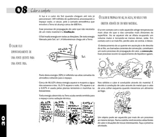 30
08 Calor e conforto
O CALOR FLUI
ESPONTANEAMENTE DE
UMA FONTE QUENTE PARA
UMA FONTE FRIA.
OCALOR SE PROPAGA NO AR,NA ÁGUA,NO SOLO E NOS
OBJETOS ATRAVÉS DE UM MEIO MATERIAL.
Parte desta energia (30%) é refletida nas altas camadas da
atmosfera voltando para o espaço.
Cerca de 46,62% dessa energia aquece e evapora a água
dos oceanos e rios; 16,31% aquece o solo; 7% aquece o ar
e 0,07% é usada pelas plantas terrestres e marinhas na
fotossíntese.
Toda energia absorvida na Terra acaba sendo emitida para
o espaço como radiação térmica.
A luz e o calor do Sol quando chegam até nós já
percorreram 149 milhões de quilômetros atravessando o
espaço vazio, o vácuo, pois a camada atmosférica que
envolve a Terra só alcança cerca de 600 Km.
Esse processo de propagação de calor que não necessita
de um meio material é a irradiação.
O Sol irradia energia em todas as direçãoes. De toda energia
liberada pelo Sol, só 1,4 bilionésimos chega até a Terra.
Um objeto pode ser aquecido por mais de um processo
ao mesmo tempo. Numa cozinha você encontra várias fontes
de calor e situações de trocas interessantes. Faça a próxima
atividade.
O ar em contato com o solo aquecido atinge temperaturas
mais altas do que o das camadas mais distantes da
superfície. Ao se aquecer ele se dilata ocupando um
volume maior e tornando-se menos denso, sobe. Em
contato com o ar mais frio, perde calor, se contrai, e desce.
O deslocamento do ar quente em ascenção e de descida
do ar frio, as chamadas correntes de convecção, constituem
um outro processo de propagação de calor, a convecção.
Esse processo ocorre no aquecimento de líquidos e gases.
Nos sólidos o calor é conduzido através do material. É
devido à condução de calor através do metal que o cabo
de uma colher esquenta quando mexemos um alimento
ao fogo.
 
