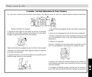 31
A cozinha : Um bom laboratório de Física Térmica.
Ao entrar numa cozinha em funcionamento você se depara com algumas fontes de calor e um ambiente aquecido. Relacione estas fontes.
Analise as situações em destaque
1- Quando se aquece água em uma vasilha de alumínio, há formação
de bolhas de ar que sobem, enquanto outras descem. Se você colocar
serragem na água esse fenômeno fica mais evidente.
-Quais os processos de propagação de calor envolvidos nesta situação?
-Colocando uma pedra de gelo sobre a água fria também se observam
as correntes de convecção ?
2- Quando colocamos a mão ao lado e abaixo de uma panela que foi
retirada do fogo, sentimos a mão aquecida .
- A que processo de propagação de calor você atribui o aquecimento
da mão?
3- Como se dá a propagação do calor do forno para o ambiente?
- Compare a temperatura dos armários localizados próximos ao chão
com a dos localizados no alto. A que você atribui essa diferença de
temperatura?
4- Observe uma geladeira.
Será que o congelador tem que estar sempre na parte de cima? Por
que? E as suas prateleiras, elas precisam ser vazadas? Por que?
5- Quando você coloca uma travessa retirada do forno sobre uma
mesa utilizando uma esteira, qual o processo de troca de calor que
você está evitando?
6- Investigue as diferentes panelas, travessas que vão ao forno e
para a mesa. Faça uma lista dos diferentes materiais que encontrou.
Fontes e trocas de calor.
 