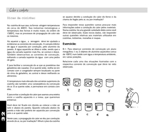 32
Dicas da cozinha:
Na cozinha de sua casa, os fornos atingem temperaturas
de cerca de 400o
C. Nas indústrias metalúrgicas a
temperatura dos fornos é muito maior, da ordem de
1500o
C, mas os processos de propagação de calor são
os mesmos.
Ao aquecer a água , a serragem deve ter ajudado a
evidenciar as correntes de convecção. A camada inferior
de água é aquecida por condução, pelo alumínio da
panela. A água aquecida se dilata e sobe, sendo que a
água da camada superior mais fria, se contrai e desce.
Também observarmos as correntes de convecção,
esfriando a camada superior da água com uma pedra
de gelo.
É para facilitar a convecção do ar que as prateleiras das
geladeiras são vazadas. O ar quente sobe, resfria-se em
contato com o congelador sempre localizado na parte
de cima da geladeira, se contrai e desce resfriando os
alimentos.
A temperatura mais elevada dos armários superiores da
cozinha são também uma conseqüência da convecção
do ar. O ar quente sobe, e permanece em contato com
eles.
É para evitar a condução do calor que usamos uma esteira
entre a vasilha aquecida e a mesa, que queremos
preservar.
Você deve ter ficado em dúvida ao colocar a mão ao
lado e abaixo da panela. Quando colocada abaixo da
panela a mão não poderia ser aquecida por convecção
pois o ar quente sobe.
Neste caso, a propagação do calor se deu por condução
através do ar, ou por irradiação? Afinal o piso da cozinha
se aquece devido a condução do calor do forno e da
chama do fogão pelo ar, ou por irradiação?
Para responder estas questões vamos procurar mais
informações sobre a condução do calor pelos materiais.
Numa cozinha, há uma grande variedade deles como você
deve ter observado. Esses novos dados, vão responder
outras questões relativas aos materiais utilizados em
cozinhas, indústrias, moradias e roupas.
Exercício:
8.1- Para observar correntes de convecção um aluno
mergulhou 1 ou 2 objetos de alumínio aquecidos (cerca
de 100o
C) num balde com água a temperatura ambiente,
em várias posições.
Relacione cada uma das situações ilustradas com a
respectiva corrente de convecção que deve ter sido
observada.
Calor e conforto
 
