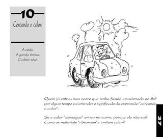 37
10
Cercandoocalor.
A estufa.
A garrafa térmica.
O coletor solar.
Se o calor "consegue" entrar no carro, porque ele não sai?
Como os materiais "absorvem"e emitem calor?
Quem já entrou num carro que tenha ficado estacionado ao Sol
por algum tempo vai entender o significado da expressão "cercando
o calor".
 
