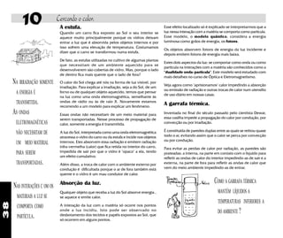 38
A estufa.
Quando um carro fica exposto ao Sol o seu interior se
aquece muito principalmente porque os vidros deixam
entrar a luz que é absorvida pelos objetos internos e por
isso sofrem uma elevação de temperatura. Costumamos
dizer que o carro se transformou numa estufa.
De fato, as estufas utilizadas no cultivo de algumas plantas
que necessitam de um ambiente aquecido para se
desenvolverem sào cobertas de vidro. Mas, porque o lado
de dentro fica mais quente que o lado de fora?
O calor do Sol chega até nós na forma de luz visível, por
irradiação. Para explicar a irradiação, seja a do Sol, de um
forno ou de qualquer objeto aquecido, temos que pensar
na luz como uma onda eletromagnética, semelhante às
ondas de rádio ou às de raio X. Novamente estamos
recorrendo a um modelo para explicar um fenômeno.
Essas ondas não necessitam de um meio material para
serem transportadas. Nesse processo de propagação de
calor, somente a energia é transmitida.
A luz do Sol, interpretada como uma onda eletromagnética
atravessa o vidro do carro ou da estufa e incide nos objetos
internos. Eles absorvem essa radiação e emitem radiação
infra-vermelha (calor) que fica retida no interior do carro,
impedida de sair por que o vidro é "opaco" a ela, tendo
um efeito cumulativo.
Além disso, a troca de calor com o ambiente externo por
condução é dificultada porque o ar de fora também está
quente e o vidro é um mau condutor de calor.
Absorção da luz.
Qualquer objeto que receba a luz do Sol absorve energia ,
se aquece e emite calor.
A interação da luz com a matéria só ocorre nos pontos
onde a luz incidiu. Isto pode ser observado no
desbotamento dos tecidos e papéis expostos ao Sol, que
só ocorrem em alguns pontos.
10 Cercando o calor.
NA IRRADIAÇÃO SOMENTE
A ENERGIA É
TRANSMITIDA.
AS ONDAS
ELETROMAGNÉTICAS
NÃO NECESSITAM DE
UM MEIO MATERIAL
PARA SEREM
TRANSPORTADAS.
NAS INTERAÇÕES C OM OS
MATERIAIS A LUZ SE
COMPORTA COMO
PARTÍCULA.
Esse efeito localizado só é explicado se interpretarmos que a
luz nessa interação com a matéria se comporta como partícula.
Esse modelo, o modelo quântico, considera a energia
luminosa como grãos de energia, os fotons.
Os objetos absorvem fotons de energia da luz incidente e
depois emitem fotons de energia mais baixa.
Estes dois aspectos da luz: se comportar como onda ou como
partícula na interações com a matéria são conhecidos como a
"dualidade onda-partícula". Este modelo será estudado com
mais detalhes no curso de Óptica e Eletromagnetismo.
Veja agora como "aprisionamos" calor impedindo a absorção
ou emissão de radiação e outras trocas de calor num utensílio
de uso diário em nossas casas.
A garrafa térmica.
Inventada no final do século passado pelo cientista Dewar,
essa vasilha impede a propagação do calor por condução, por
convecção ou por irradiação.
É constituida de paredes duplas entre as quais se retirou quase
todo o ar, evitando assim que o calor se perca por convecção
ou por condução.
Para evitar as perdas de calor por radiação, as paredes são
prateadas: a interna, na parte em contato com o líquido para
refletir as ondas de calor do interior impedindo-as de sair e a
externa, na parte de fora para refletir as ondas de calor que
vem do meio ambiente impedindo-as de entrar.
COMO A GARRAFA TÉRMICA
MANTÉM LÍQUIDOS A
TEMPERATURAS INFERIORES A
DO AMBIENTE ?
 