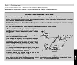 39
Fontes e trocas de calor.
Um aparelho construído para "cercar" o calor com a função de aquecer a água é o coletor solar.
Depois das leituras sobre a propagação do calor e com algumas investigações você pode fazer a próxima atividade.
O sistema de captação de energia solar foi idealizado no século XVIII pelo cientista suiço Nicolas de Saussure.
Utilizado hoje em residências e indústrias este aparelho capta a energia solar e impede as perdas de calor por irradiação e condução,
para o ambiente, com a finalidade de aquecer a água.
O Sol, fonte de energia gratuita, disponível algumas horas por dia, ao substituir os combustíveis comuns, preserva as reservas de energia
fóssil e não polui.
Você pode construir um aquecedor simples levando e conta o que aprendeu e com alguma pesquisa.
Atividade: Construção de um coletor solar.
1- Escolha um tubo através do qual deve circular a água e que
será exposto ao Sol. Da escolha de um tubo de borracha, PVC ou
metal, dependerá a eficiência do seu coletor. Consulte a tabela de
condutividade.
2- Você acha que é necessário que o tubo forme uma serpentina
como o do esquema apresentado? Por que?
3- Esse tubo deve ser pintado? De que cor? Investigue a influência
da cor dos objetos na absorção da energia térmica medindo a
temperatura de objetos brancos (de mesmo material), pretos e de
outras cores que tenham ficado expostos ao Sol durante o mesmo
tempo. A partir da sua investigação qual cor de tinta é a mais
indicada. Por quê?
4- Os coletores solares industrializados são cobertos por uma chapa
de vidro. Verifique como a colocação desse dispositivo melhora a
eficácia de seu aparelho.Lembre-se da estufa!
5- Encontre soluções para evitar as perdas de calor do seu
aquecedor para o exterior. Consulte a tabela 9-1.
6- O posicionamento da entrada de água fria pela extremidade
inferior do tubo e da saída de água quente pela extremidade superior
do aquecedor esquematizado deve ser mantida? Por quê?
7- Meça a temperatura atinjida pela água no seu coletor solar.
Compare a eficiências do seu aparelho com a dos seus colegas e
com a dos aparelhos industrializados.
 