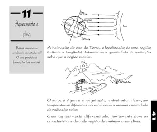 41
11
Aquecimento e
clima
Brisas amenas ou
vendavais assustadores?
O que propicia a
formação dos ventos?
O solo, a água e a vegetação, entretanto, alcançam
temperaturas diferentes ao receberem a mesma quantidade
de radiação solar.
Esse aquecimento diferenciado, juntamente com as
características de cada região determinam o seu clima.
A inclinação do eixo da Terra, a localização de uma região
(latitude e longitude) determinam a quantidade de radiação
solar que a região recebe.
 