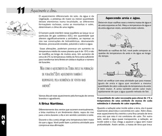 42
11 Aquecimento e clima.
A quantidade de calor necessária para elevar de 1o
C a
temperatura de uma unidade de massa de cada
substância é chamada de calor específico.
Quando a radiação solar incide sobre a terra, ela é quase
totalmente absorvida e convertida em calor. Além disso,
esse aquecimento fica restrito a uma fina camada de terra
uma vez que esta é má condutora de calor. Por outro
lado, sendo a água quase transparente, a radiação, ao
incidir sobre o mar, chega a aquecer a água sem maior
profundidade. Assim sendo, a massa de terra que troca
Você vai verificar com essa atividade que para massas
iguais de areia e água que recebem a mesma
quantidade de calor a elevação da temperatura da areia
é bem maior. A areia também perde calor mais
rapidamente do que a água quando retirada do Sol.
Retirando as vazilhas do Sol, você pode comparar as
quedas de temperatura da areia e da água ao longo
do tempo.
Deixe em duas vazilhas rasas a mesma massa de água e
de areia expostas ao Sol. Meça a temperatura da água e
da areia algumas vezes, anotando esses valores.
Aquecendo areia e água.
O aquecimento diferenciado do solo, da água e da
vegetação, a presença de maior ou menor quantidade
desses elementos numa localidade, as diferentes
formaçãoes rochosas, como as montanhas e vales,
determinam o clima de uma região.
O homem pode interferir nesse equilíbrio ao lançar no ar
partículas de gás carbônico (CO2
) em quantidade que
alterem significativamente a atmosfera, ao represar os
rios nas construções de hidroelétricas, desmatando
florestas, provocando erosões, poluindo o solo e a água.
Essas alterações, poderiam provocar um aumento na
temperatura média do nosso planeta que é de 15o
C e não
se modifica ao longo de muitos anos. Um aumento de
cerca de 2o
C na temperatura média da Terra seria suficiente
para transformar terra férteis em áridas e duplicar o número
de furacões.
MAS COMO O AQUECIMENTO DA TERRA INFLUI NA FORMAÇÃO
DE FURACÕES?ESTE AQUECIMENTO TAMBÉM É
RESPONSÁVEL PELA OCORRÊNCIA DE VENTOS MAIS
AMENOS?
Vamos discutir esse aquecimento pela formação de ventos
brandos e agradáveis.
A Brisa Marítima.
Diferentemente dos ventos que ocorrem eventualmente,
a brisa marítima é um fenômento diário, sopra do mar
para a terra durante o dia e em sentido contrário à noite.
Durante o dia a areia atinge uma temperatura bem maior
do que a água. Você pode fazer a próxima atividade para
comprovar essa afirmação.
 