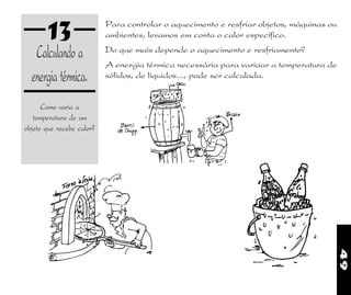 49
13
Calculando a
energia térmica.
Como varia a
temperatura de um
objeto que recebe calor?
Para controlar o aquecimento e resfriar objetos, máquinas ou
ambientes, levamos em conta o calor específico.
Do que mais depende o aquecimento e resfriamento?
A energia térmica necessária para variaar a temperatura de
sólidos, de líquidos..., pode ser calculada.
 