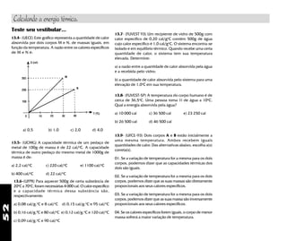 52
Teste seu vestibular...
13.4- (UECE) Este gráfico representa a quantidade de calor
absorvida por dois corpos M e N, de massas iguais, em
função da temperatura. A razão entre os calores específicos
de M e N é:
a) 0,5 b) 1,0 c) 2,0 d) 4,0
13.5- (UCMG) A capacidade térmica de um pedaço de
metal de 100g de massa é de 22 cal/o
C. A capacidade
térmica de outro pedaço do mesmo metal de 1000g de
massa é de:
a) 2,2 cal/o
C c) 220 cal/o
C e) 1100 cal/o
C
b) 400 cal/o
C d) 22 cal/o
C
13.6-(UFPR) Para aquecer 500g de certa substância de
20o
C a 70o
C, foram necessárias 4 000 cal. O calor específico
e a capacidade térmica dessa substância são,
respectivamente:
a) 0,08 cal/g.o
C e 8 cal/o
C d) 0,15 cal/g.o
C e 95 cal/o
C
b) 0,16 cal/g.0
C e 80 cal/o
C e) 0,12 cal/g.o
C e 120 cal/o
C
c) 0,09 cal/g.o
C e 90 cal/o
C
13.9- (UFCE-93) Dois corpos A e B estão inicialmente a
uma mesma temperatura. Ambos recebem iguais
quantidades de calor. Das alternativas abaixo, escolha a(s)
correta(s).
01. Se a variação de temperatura for a mesma para os dois
corpos, podemos dizer que as capacidades térmicas dos
dois são iguais.
02. Se a variação de temperatura for a mesma para os dois
corpos, podemos dizer que as suas massas são diretamente
proporcionais aos seus calores específicos.
03. Se a variação de temperatura for a mesma para os dois
corpos, podemos dizer que as suas massa são inversamente
proporcionais aos seus calores específicos.
04. Se os calores específicos forem iguais, o corpo de menor
massa sofrerá a maior variação de temperatura.
13.8- (FUVEST-SP) A temperatura do corpo humano é de
cerca de 36,5o
C. Uma pessoa toma 1l de água a 10o
C.
Qual a energia absorvida pela água?
a) 10 000 cal c) 36 500 cal e) 23 250 cal
b) 26 500 cal d) 46 500 cal
13.7- (FUVEST 93) Um recipiente de vidro de 500g com
calor específico de 0,20 cal/go
C contém 500g de água
cujo calor específico é 1,0 cal/go
C. O sistema encontra-se
isolado e em equilíbrio térmico. Quando recebe uma certa
quantidade de calor, o sistema tem sua temperatura
elevada. Determine:
a) a razão entre a quantidade de calor absorvida pela água
e a recebida pelo vidro;
b) a quantidade de calor absorvida pelo sistema para uma
elevação de 1,0o
C em sua temperatura.
Calculando a energia térmica.
 