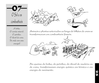 25
07
OSoleos
combustíveis
A lenha.
O carvão mineral.
O petróleo.
O álcool de cana.
De onde vem essa
energia?
Animais e plantas soterrados ao longo de bilhões de anos se
transformaram em combustíveis fósseis.
Na queima da lenha, do petróleo, do álcool de madeira ou
de cana, transformamos energia química em térmica e em
energia de movimento.
 