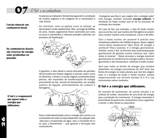 26
07 O Sol e os combustíveis.
As plantas ao realizarem fotossíntese garantem a produção
de matéria orgânica e do oxigênio do ar necessários à
vida animal.
Ao morrerem, tanto as plantas como os animais, se
decompoem muito rapidamente. Mas, ao longo de bilhões
de anos, muitos organismos foram soterrados por areia
ou lama e submetidos a intensas pressões sofrendo um
processo de fossilização.
A gasolina, o óleo diesel e outros derivados do petróleo
são formados por fósseis vegetais e animais, assim como
os alimentos, a lenha e o carvão vegetal, produzidos pelas
plantas, são resultados da transformação de energia
proveniente do Sol, através da fotossíntese, em energia
química de ligação, prinicipalmente do carbono e
hidrogênio.
A pergunta que fica é: que origem tem a energia solar?
Esta energia, também chamada energia radiante, é
resultado da fusão nuclear que se dá no processo de
evolução das estrelas.
No caso do Sol, por exemplo, o tipo de fusão nuclear
que ocorre faz com que núcleos de hidrogênio se juntem
para compor núcleos mais complexos, como o de hélio.
Para a fusão nuclear ser possível é preciso uma
temperatura altíssima, de milhões de graus. Qual a origem
inicial desta temperatura? Que fonte de energia a
promove? Nova surpresa: é a energia gravitacional.
Estrelas, como o Sol, se formam pela autocompactação
gravitacional de grandes nuvens cósmicas que "caem
sobre si mesmas" . Nesse processo a energia potencial
gravitacional se transforma em energia cinética, térmica,
garantindo a alta temperatura. essencial à fusão nuclear.
Será que todas as fontes de energia que existem
dependem da energia proveniente do Sol? Uma das
fontes de energia no nosso planeta que não tem origem
solar é a energia de fusão e fissão nuclear, usadas
respectivamente nas terríveis bombas A e H e nas
controversas usinas nucleares.
Carvão mineral: um
combustível fóssil.
Os combustíveis fósseis
são reservas da energia
solar produzidas no
passado.
O Sol é o responsável
por quase toda a
energia que
utilizamos.
Tanto a hidroeletricidade como a energia dos ventos e as
combustões de todos os tipos dependem da radiação solar
-seja para a evaporação da água, para a circulação de ar
ou para a fotossíntese -, que garante a formação dos
combustíveis.
O Sol e a energia que utilizamos.
Os motores de automóveis, de outros veículos e as
turbinas de aviões, necessitam de uma fonte de energia
para a produção do movimento. A energia necessária é
proveniente da queima de combustíveis como a gasolina,
o álcool, o óleo diesel ou querosene.
 