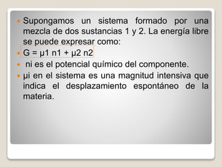  Supongamos un sistema formado por una
mezcla de dos sustancias 1 y 2. La energía libre
se puede expresar como:
 G = µ1 n1 + µ2 n2
 ni es el potencial químico del componente.
 µi en el sistema es una magnitud intensiva que
indica el desplazamiento espontáneo de la
materia.
 