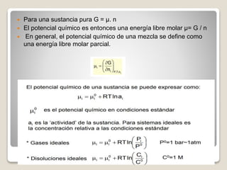  Para una sustancia pura G = µ. n
 El potencial químico es entonces una energía libre molar µ= G / n
 En general, el potencial químico de una mezcla se define como
una energía libre molar parcial.
 