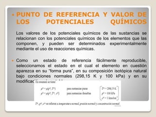  PUNTO DE REFERENCIA Y VALOR DE
LOS POTENCIALES QUÍMICOS
Los valores de los potenciales químicos de las sustancias se
relacionan con los potenciales químicos de los elementos que las
componen, y pueden ser determinados experimentalmente
mediante el uso de reacciones químicas.
 Como un estado de referencia fácilmente reproducible,
seleccionamos el estado en el cual el elemento en cuestión
aparezca en su “forma pura”, en su composición isotópica natural
bajo condiciones normales (298,15 K y 100 kPa) y en su
modificación más estable.
 