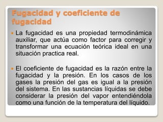 Fugacidad y coeficiente de
fugacidad
 La fugacidad es una propiedad termodinámica
auxiliar, que actúa como factor para corregir y
transformar una ecuación teórica ideal en una
situación practica real.
 El coeficiente de fugacidad es la razón entre la
fugacidad y la presión. En los casos de los
gases la presión del gas es igual a la presión
del sistema. En las sustancias líquidas se debe
considerar la presión del vapor entendiéndola
como una función de la temperatura del líquido.
 