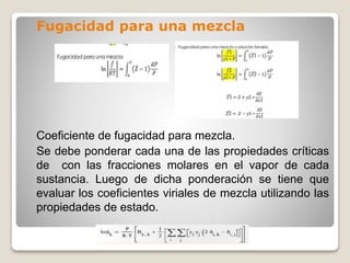 Fugacidad para una mezcla
Coeficiente de fugacidad para mezcla.
Se debe ponderar cada una de las propiedades críticas
de con las fracciones molares en el vapor de cada
sustancia. Luego de dicha ponderación se tiene que
evaluar los coeficientes viriales de mezcla utilizando las
propiedades de estado.
 