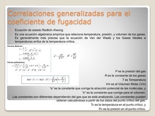 Correlaciones generalizadas para el
coeficiente de fugacidad
 Ecuación de estado Redlich–Kwong
 Es una ecuación algebraica empírica que relaciona temperatura, presión, y volumen de los gases.
Es generalmente más precisa que la ecuación de Van der Waals y los Gases Ideales a
temperaturas arriba de la temperatura crítica.
P es la presión del gas
R es la constante de los gases
T es Temperatura
Vm es el Volumen Molar (V/n)
“a” es la constante que corrige la atracción potencial de las moléculas, y
”b” es la constante que corrige para el volumen.
Las constantes son diferentes dependiendo del gas que se esté analizando. Las constantes pueden
obtener calculándose a partir de los datos del punto crítico del gas.
Tc es la temperatura en el punto crítico, y
Pc es la presión en el punto crítico.
 