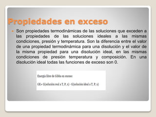 Propiedades en exceso
 Son propiedades termodinámicas de las soluciones que exceden a
las propiedades de las soluciones ideales a las mismas
condiciones, presión y temperatura. Son la diferencia entre el valor
de una propiedad termodinámica para una disolución y el valor de
la misma propiedad para una disolución ideal, en las mismas
condiciones de presión temperatura y composición. En una
disolución ideal todas las funciones de exceso son 0.
 