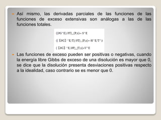  Así mismo, las derivadas parciales de las funciones de las
funciones de exceso extensivas son análogas a las de las
funciones totales.
 Las funciones de exceso pueden ser positivas o negativas, cuando
la energía libre Gibbs de exceso de una disolución es mayor que 0,
se dice que la disolución presenta desviaciones positivas respecto
a la idealidad, caso contrario se es menor que 0.
 