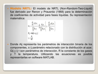  Modelo NRTL: El modelo de NRTL (Non-Random-Two-Liquid)
fue derivado por Renon y Prausnitz (1968) para la determinación
de coeficientes de actividad para fases líquidas. Su representación
matemática:
 Donde Aij representa los parámetros de interacción binaria de los
componentes, α ij parámetro relacionado con la distribución al azar,
Gij y ij τ son parámetros de interacción, R la constante de los gases
y T la temperatura. Utilizando las ecuaciones es posible
representarlas en software MATLAB.
 