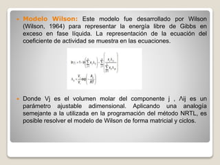  Modelo Wilson: Este modelo fue desarrollado por Wilson
(Wilson, 1964) para representar la energía libre de Gibbs en
exceso en fase líquida. La representación de la ecuación del
coeficiente de actividad se muestra en las ecuaciones.
 Donde Vj es el volumen molar del componente j , Λij es un
parámetro ajustable adimensional. Aplicando una analogía
semejante a la utilizada en la programación del método NRTL, es
posible resolver el modelo de Wilson de forma matricial y ciclos.
 