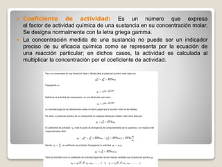  Coeficiente de actividad: Es un número que expresa
el factor de actividad química de una sustancia en su concentración molar.
Se designa normalmente con la letra griega gamma.
 La concentración medida de una sustancia no puede ser un indicador
preciso de su eficacia química como se representa por la ecuación de
una reacción particular; en dichos casos, la actividad es calculada al
multiplicar la concentración por el coeficiente de actividad.
 
