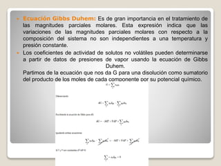  Ecuación Gibbs Duhem: Es de gran importancia en el tratamiento de
las magnitudes parciales molares. Esta expresión indica que las
variaciones de las magnitudes parciales molares con respecto a la
composición del sistema no son independientes a una temperatura y
presión constante.
 Los coeficientes de actividad de solutos no volátiles pueden determinarse
a partir de datos de presiones de vapor usando la ecuación de Gibbs
Duhem.
Partimos de la ecuación que nos da G para una disolución como sumatorio
del producto de los moles de cada componente por su potencial químico.
 