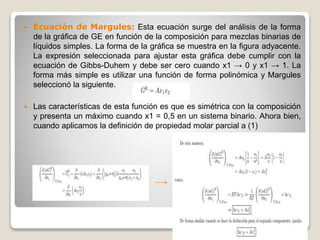  Ecuación de Margules: Esta ecuación surge del análisis de la forma
de la gráfica de GE en función de la composición para mezclas binarias de
líquidos simples. La forma de la gráfica se muestra en la figura adyacente.
La expresión seleccionada para ajustar esta gráfica debe cumplir con la
ecuación de Gibbs-Duhem y debe ser cero cuando x1 → 0 y x1 → 1. La
forma más simple es utilizar una función de forma polinómica y Margules
seleccionó la siguiente.
 Las características de esta función es que es simétrica con la composición
y presenta un máximo cuando x1 = 0,5 en un sistema binario. Ahora bien,
cuando aplicamos la definición de propiedad molar parcial a (1)
 