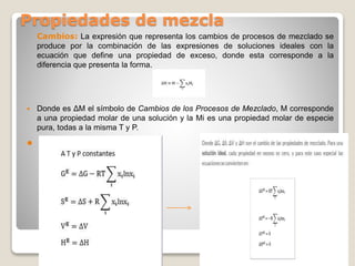 Propiedades de mezcla
Cambios: La expresión que representa los cambios de procesos de mezclado se
produce por la combinación de las expresiones de soluciones ideales con la
ecuación que define una propiedad de exceso, donde esta corresponde a la
diferencia que presenta la forma.
 Donde es ΔM el símbolo de Cambios de los Procesos de Mezclado, M corresponde
a una propiedad molar de una solución y la Mi es una propiedad molar de especie
pura, todas a la misma T y P.

 