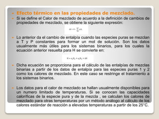  Efecto térmico en las propiedades de mezclado.
 Si se define el Calor de mezclado de acuerdo a la definición de cambios de
propiedades de mezclado, se obtiene la siguiente expresión:
 Lo anterior da el cambio de entalpía cuando las especies puras se mezclan
a T y P constantes para formar un mol de solución. Son los datos
usualmente más útiles para los sistemas binarios, para los cuales la
ecuación anterior resuelta para H se convierte en:
 Dicha ecuación se proporciona para el cálculo de las entalpías de mezclas
binarias a partir de los datos de entalpía para las especies puras 1 y 2
como los calores de mezclado. En este caso se restringe el tratamiento a
los sistemas binarios.
 Los datos para el calor de mezclado se hallan usualmente disponibles para
un numero limitado de temperaturas. Si se conocen las capacidades
caloríficas de la especie pura y de la mezcla , se calculan los calores de
mezclado para otras temperaturas por un método análogo al cálculo de los
calores estándar de reacción a elevadas temperaturas a partir de los 25°C.
 