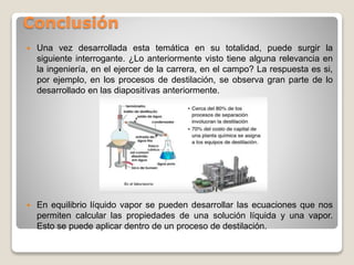 Conclusión
 Una vez desarrollada esta temática en su totalidad, puede surgir la
siguiente interrogante. ¿Lo anteriormente visto tiene alguna relevancia en
la ingeniería, en el ejercer de la carrera, en el campo? La respuesta es si,
por ejemplo, en los procesos de destilación, se observa gran parte de lo
desarrollado en las diapositivas anteriormente.
 En equilibrio líquido vapor se pueden desarrollar las ecuaciones que nos
permiten calcular las propiedades de una solución líquida y una vapor.
Esto se puede aplicar dentro de un proceso de destilación.
 