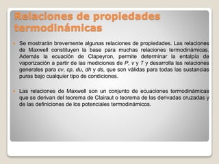 Relaciones de propiedades
termodinámicas
 Se mostrarán brevemente algunas relaciones de propiedades. Las relaciones
de Maxwell constituyen la base para muchas relaciones termodinámicas.
Además la ecuación de Clapeyron, permite determinar la entalpía de
vaporización a partir de las mediciones de P, v y T y desarrolla las relaciones
generales para cv, cp, du, dh y ds, que son válidas para todas las sustancias
puras bajo cualquier tipo de condiciones.
 Las relaciones de Maxwell son un conjunto de ecuaciones termodinámicas
que se derivan del teorema de Clairaut o teorema de las derivadas cruzadas y
de las definiciones de los potenciales termodinámicos.
 