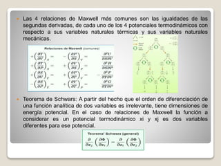  Las 4 relaciones de Maxwell más comunes son las igualdades de las
segundas derivadas, de cada uno de los 4 potenciales termodinámicos con
respecto a sus variables naturales térmicas y sus variables naturales
mecánicas.
 Teorema de Schwars: A partir del hecho que el orden de diferenciación de
una función analítica de dos variables es irrelevante, tiene dimensiones de
energía potencial. En el caso de relaciones de Maxwell la función a
considerar es un potencial termodinámico xi y xj es dos variables
diferentes para ese potencial.
 