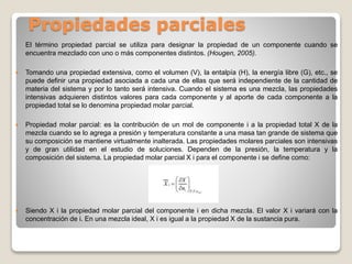 Propiedades parciales
El término propiedad parcial se utiliza para designar la propiedad de un componente cuando se
encuentra mezclado con uno o más componentes distintos. (Hougen, 2005).
 Tomando una propiedad extensiva, como el volumen (V), la entalpía (H), la energía libre (G), etc., se
puede definir una propiedad asociada a cada una de ellas que será independiente de la cantidad de
materia del sistema y por lo tanto será intensiva. Cuando el sistema es una mezcla, las propiedades
intensivas adquieren distintos valores para cada componente y al aporte de cada componente a la
propiedad total se lo denomina propiedad molar parcial.
 Propiedad molar parcial: es la contribución de un mol de componente i a la propiedad total X de la
mezcla cuando se lo agrega a presión y temperatura constante a una masa tan grande de sistema que
su composición se mantiene virtualmente inalterada. Las propiedades molares parciales son intensivas
y de gran utilidad en el estudio de soluciones. Dependen de la presión, la temperatura y la
composición del sistema. La propiedad molar parcial X i para el componente i se define como:
 Siendo X i la propiedad molar parcial del componente i en dicha mezcla. El valor X i variará con la
concentración de i. En una mezcla ideal, X i es igual a la propiedad X de la sustancia pura.
 