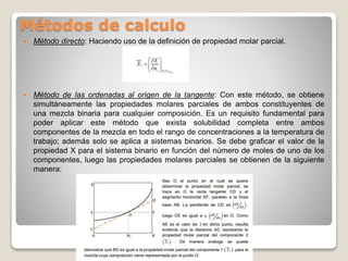 Métodos de calculo
 Método directo: Haciendo uso de la definición de propiedad molar parcial.
 Método de las ordenadas al origen de la tangente: Con este método, se obtiene
simultáneamente las propiedades molares parciales de ambos constituyentes de
una mezcla binaria para cualquier composición. Es un requisito fundamental para
poder aplicar este método que exista solubilidad completa entre ambos
componentes de la mezcla en todo el rango de concentraciones a la temperatura de
trabajo; además solo se aplica a sistemas binarios. Se debe graficar el valor de la
propiedad X para el sistema binario en función del número de moles de uno de los
componentes, luego las propiedades molares parciales se obtienen de la siguiente
manera:
 