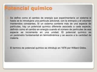 Potencial químico
 Se define como el cambio de energía que experimentaría un sistema si
hasta se le introdujera una partícula adicional, con la entropía y el volumen
mantenidos constantes. Si un sistema contiene más de una especie de
partículas, hay un potencial químico diferente asociado a cada especie,
definido como el cambio en energía cuando el número de partículas de esa
especie se incrementa en una unidad. El potencial químico es
un parámetro fundamental en termodinámica y se asocia a la cantidad de
materia.
 El termino de potencial químico se introdujo en 1876 por Willard Gibbs.
 
