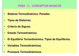 TEMA 1.) CONCEPTOS BASICOS


• Sistema Termodinámico. Paredes.

• Tipos de Sistemas.

• Criterio de Signos.

• Estado Termodinámico.

• El Equilibrio Termodinámico. Tipos de Equilibrios.

• Variables Termodinámicas.

• Procesos Termodinámicos.
 