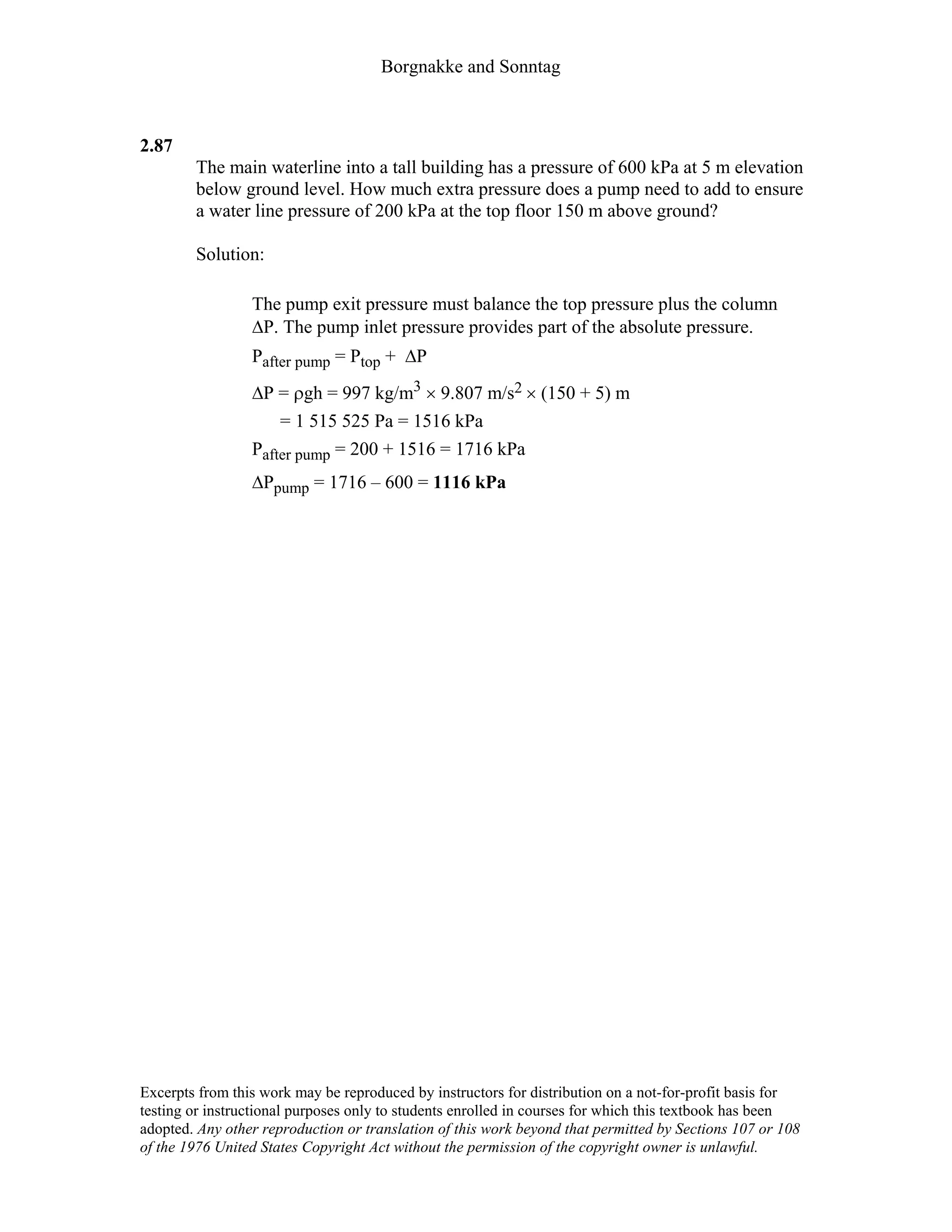 Borgnakke and Sonntag
2.87
The main waterline into a tall building has a pressure of 600 kPa at 5 m elevation
below ground level. How much extra pressure does a pump need to add to ensure
a water line pressure of 200 kPa at the top floor 150 m above ground?
Solution:
The pump exit pressure must balance the top pressure plus the column
∆P. The pump inlet pressure provides part of the absolute pressure.
Pafter pump = Ptop + ∆P
∆P = ρgh = 997 kg/m3 × 9.807 m/s2 × (150 + 5) m
= 1 515 525 Pa = 1516 kPa
Pafter pump = 200 + 1516 = 1716 kPa
∆Ppump = 1716 – 600 = 1116 kPa
Excerpts from this work may be reproduced by instructors for distribution on a not-for-profit basis for
testing or instructional purposes only to students enrolled in courses for which this textbook has been
adopted. Any other reproduction or translation of this work beyond that permitted by Sections 107 or 108
of the 1976 United States Copyright Act without the permission of the copyright owner is unlawful.
 