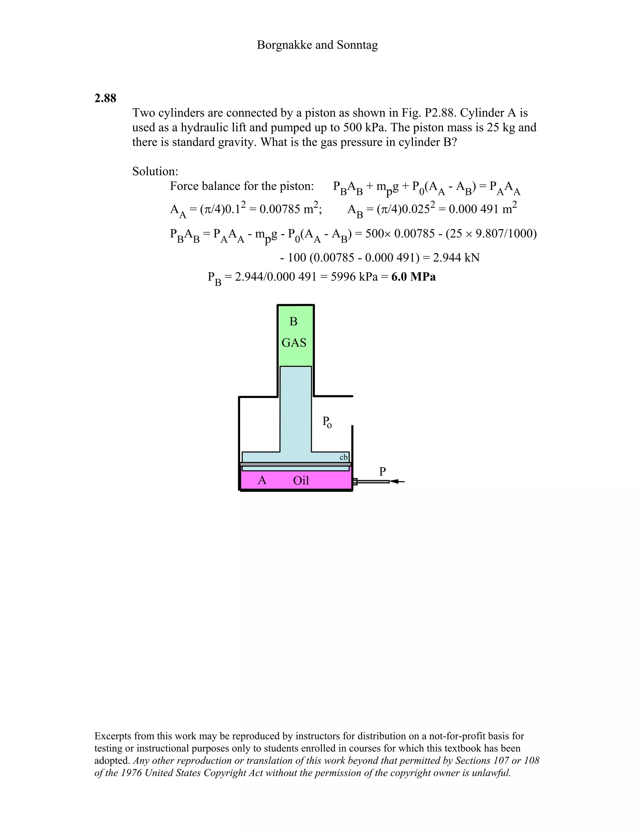 Borgnakke and Sonntag
2.88
Two cylinders are connected by a piston as shown in Fig. P2.88. Cylinder A is
used as a hydraulic lift and pumped up to 500 kPa. The piston mass is 25 kg and
there is standard gravity. What is the gas pressure in cylinder B?
Solution:
Force balance for the piston: PBAB + mpg + P0(AA - AB) = PAAA
AA = (π/4)0.12 = 0.00785 m2; AB = (π/4)0.0252 = 0.000 491 m2
PBAB = PAAA - mpg - P0(AA - AB) = 500× 0.00785 - (25 × 9.807/1000)
- 100 (0.00785 - 0.000 491) = 2.944 kN
PB = 2.944/0.000 491 = 5996 kPa = 6.0 MPa
P
B
GAS
A Oil
Po
cb
Excerpts from this work may be reproduced by instructors for distribution on a not-for-profit basis for
testing or instructional purposes only to students enrolled in courses for which this textbook has been
adopted. Any other reproduction or translation of this work beyond that permitted by Sections 107 or 108
of the 1976 United States Copyright Act without the permission of the copyright owner is unlawful.
 